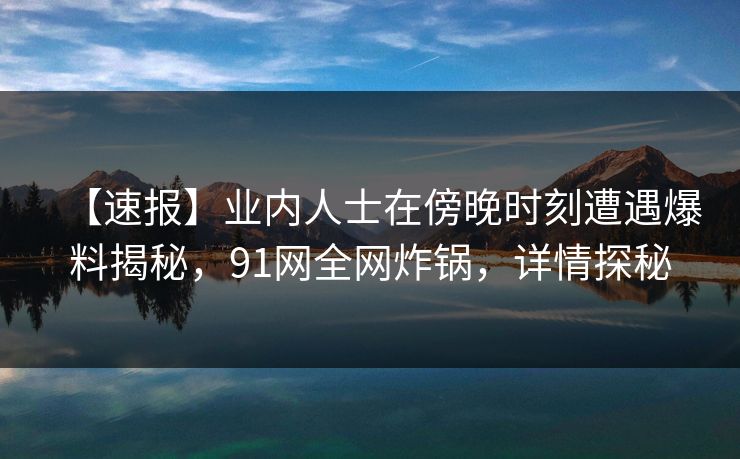 【速报】业内人士在傍晚时刻遭遇爆料揭秘，91网全网炸锅，详情探秘