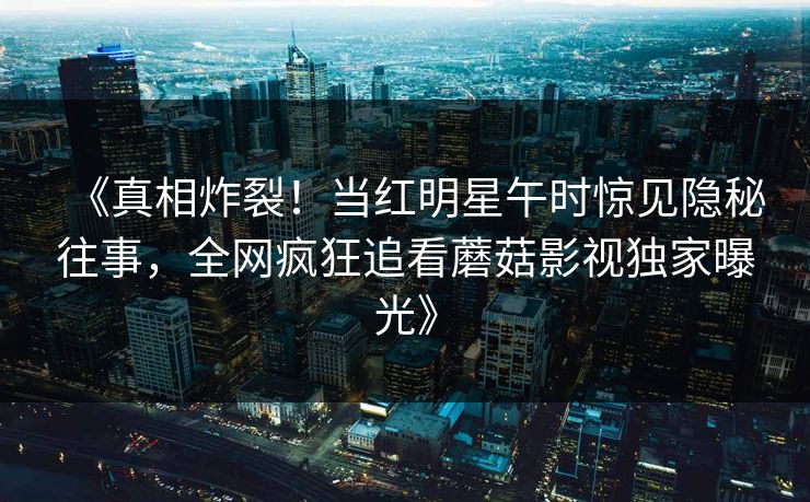 《真相炸裂！当红明星午时惊见隐秘往事，全网疯狂追看蘑菇影视独家曝光》