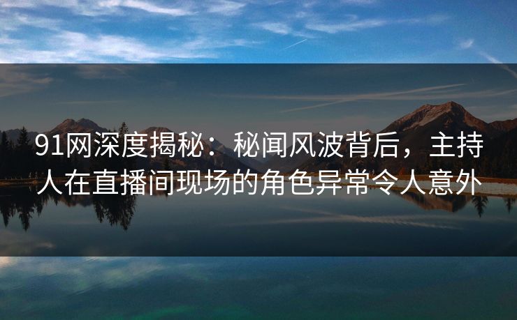 91网深度揭秘：秘闻风波背后，主持人在直播间现场的角色异常令人意外