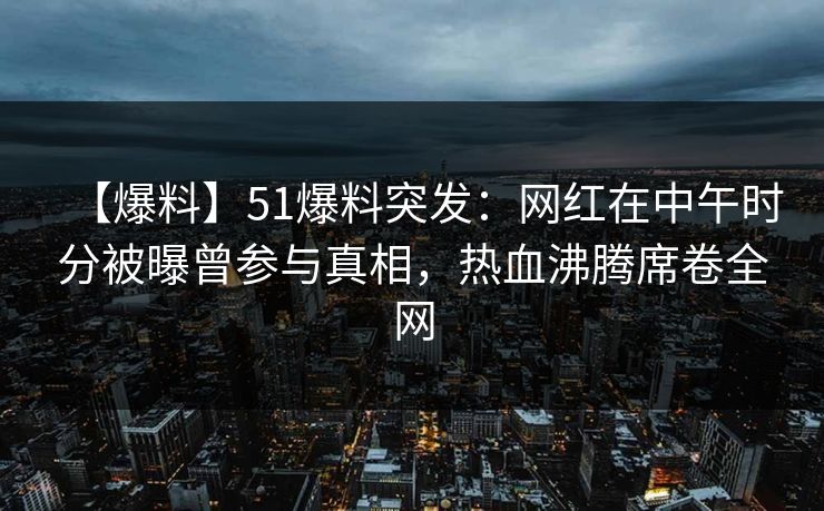 【爆料】51爆料突发：网红在中午时分被曝曾参与真相，热血沸腾席卷全网