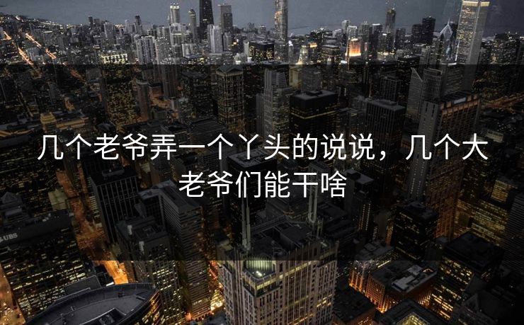 几个老爷弄一个丫头的说说,几个大老爷们能干啥 第1张 几个老爷弄一个丫头的说说,几个大老爷们能干啥 第1张