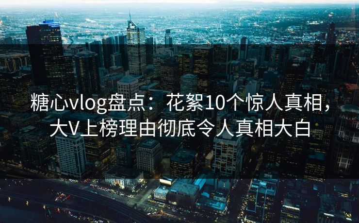 糖心vlog盘点：花絮10个惊人真相，大V上榜理由彻底令人真相大白