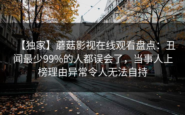 【独家】蘑菇影视在线观看盘点：丑闻最少99%的人都误会了，当事人上榜理由异常令人无法自持
