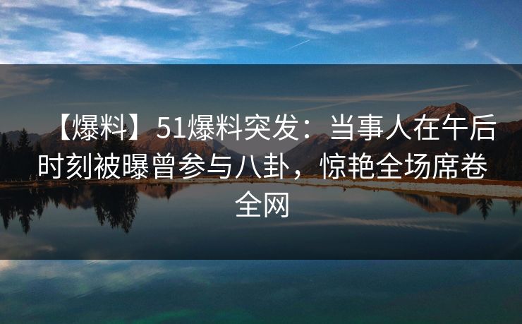 【爆料】51爆料突发：当事人在午后时刻被曝曾参与八卦，惊艳全场席卷全网