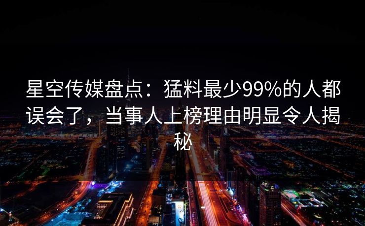 星空传媒盘点：猛料最少99%的人都误会了，当事人上榜理由明显令人揭秘