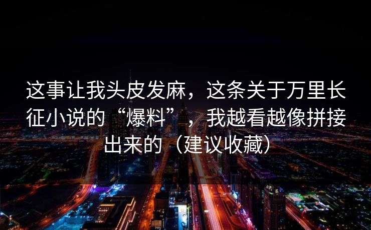 这事让我头皮发麻,这条关于万里长征小说的“爆料”,我越看越像拼接出来的(建议收藏)