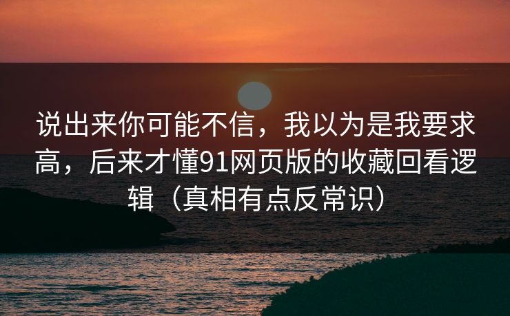 说出来你可能不信,我以为是我要求高,后来才懂91网页版的收藏回看逻辑(真相有点反常识) 说出来你可能不信,我以为是我要求高,后来才懂91网页版的收藏回看逻辑(真相有点反常识)