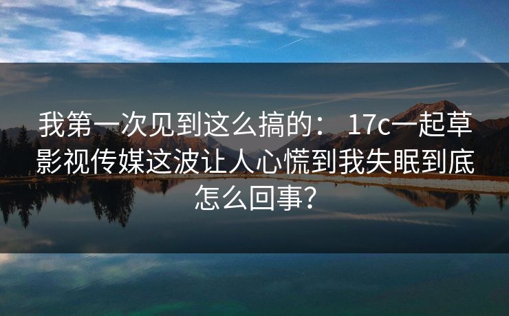 我第一次见到这么搞的： 17c一起草影视传媒这波让人心慌到我失眠到底怎么回事？  第1张