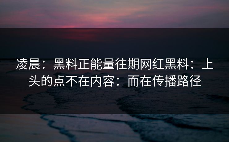 凌晨：黑料正能量往期网红黑料：上头的点不在内容：而在传播路径