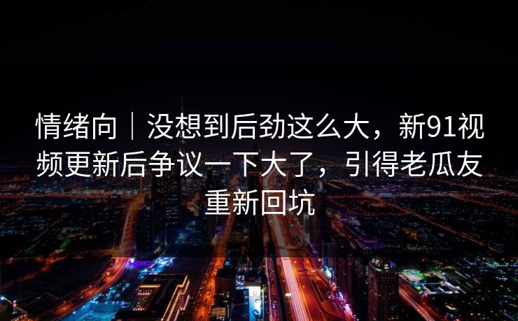 情绪向|没想到后劲这么大,新91视频更新后争议一下大了,引得老瓜友重新回坑 情绪向|没想到后劲这么大,新91视频更新后争议一下大了,引得老瓜友重新回坑